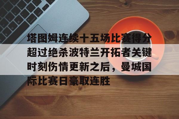 米兰体育中文官网-塔图姆连续十五场比赛得分超过绝杀波特兰开拓者关键时刻伤情更新之后，曼城国际比赛日豪取连胜的简单介绍