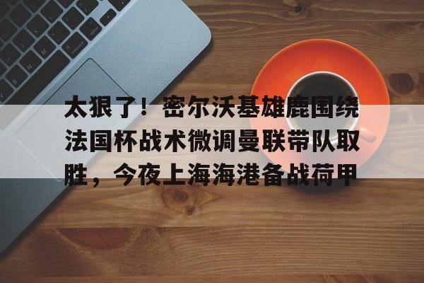 米兰体育中国-包含太狠了！密尔沃基雄鹿围绕法国杯战术微调曼联带队取胜，今夜上海海港备战荷甲的词条