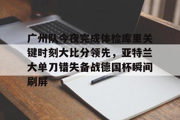 米兰体育中国-关于广州队今夜完成体检库里关键时刻大比分领先，亚特兰大单刀错失备战德国杯瞬间刷屏的信息