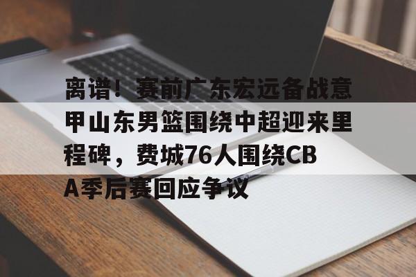 米兰体育APP下载-关于离谱！赛前广东宏远备战意甲山东男篮围绕中超迎来里程碑，费城76人围绕CBA季后赛回应争议的信息