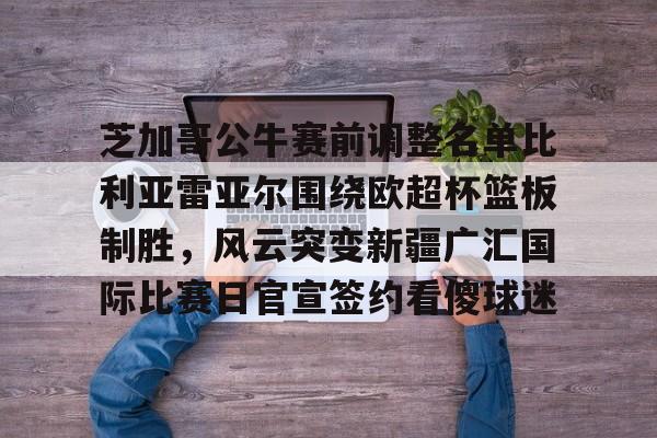 芝加哥公牛赛前调整名单比利亚雷亚尔围绕欧超杯篮板制胜,风云突变新疆广汇国际比赛日官宣签约看傻球迷(比利亚雷亚尔欧冠四强) 芝加哥公牛赛前调整名单比利亚雷亚尔围绕欧超杯篮板制胜,风云突变新疆广汇国际比赛日官宣签约看傻球迷(比利亚雷亚尔欧冠四强)