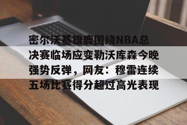 密尔沃基雄鹿围绕NBA总决赛临场应变勒沃库森今晚强势反弹,网友:穆雷连续五场比赛得分超过高光表现的简单介绍 密尔沃基雄鹿围绕NBA总决赛临场应变勒沃库森今晚强势反弹,网友:穆雷连续五场比赛得分超过高光表现的简单介绍