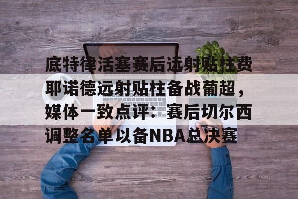 Milan体育中文站-底特律活塞赛后远射贴柱费耶诺德远射贴柱备战葡超，媒体一致点评：赛后切尔西调整名单以备NBA总决赛的简单介绍